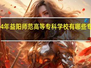 2024年益阳师范高等专科学校有哪些专业比较好