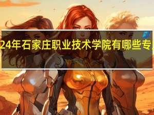 2024年石家庄职业技术学院有哪些专业比较好