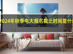 2024年秋季电大报名截止时间是什么时候