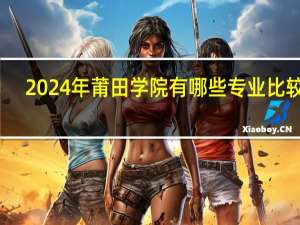 2024年莆田学院有哪些专业比较好