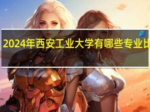 2024年西安工业大学有哪些专业比较好