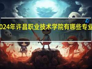 2024年许昌职业技术学院有哪些专业比较好
