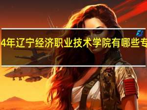 2024年辽宁经济职业技术学院有哪些专业比较好