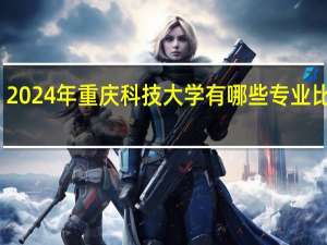 2024年重庆科技大学有哪些专业比较好