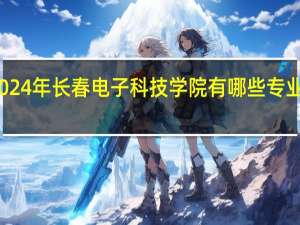 2024年长春电子科技学院有哪些专业比较好