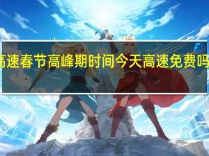 2024年高速春节高峰期时间 今天高速免费吗2024最新消息