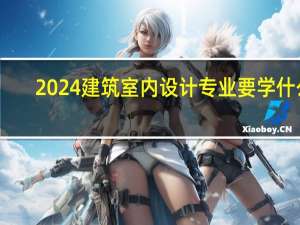 2024建筑室内设计专业要学什么
