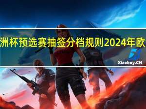 2024欧洲杯预选赛抽签分档规则 2024年欧洲杯抽签曝光