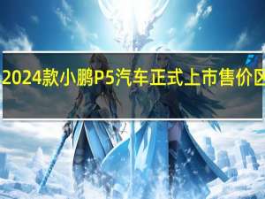 2024款小鹏P5汽车正式上市售价区间15.69-17.49万元