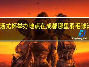 2024汤尤杯举办地点在成都哪里 羽毛球汤尤杯2024