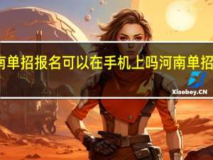 2024河南单招报名可以在手机上吗 河南单招学校推荐2024