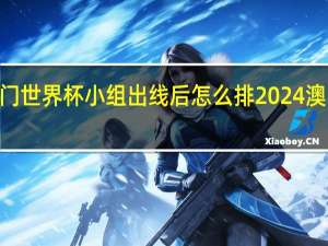 2024澳门世界杯小组出线后怎么排 2024澳门乒乓球赛程