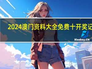 2024澳门资料大全免费十开奖记录(2024澳门资料大全免费老版)--最新答案解释落实--iPhone版v88.79.35