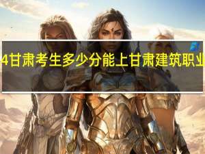 2024甘肃考生多少分能上甘肃建筑职业技术学院