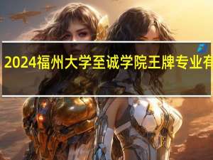 2024福州大学至诚学院王牌专业有哪些