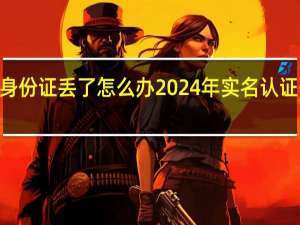 2024身份证丢了怎么办 2024年实名认证有效身份证