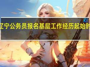 2024辽宁公务员报名基层工作经历起始时间如何界定