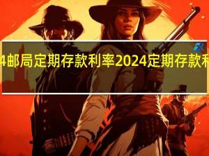 2024邮局定期存款利率 2024定期存款利率一览表