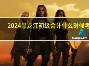 2024黑龙江初级会计什么时候考试