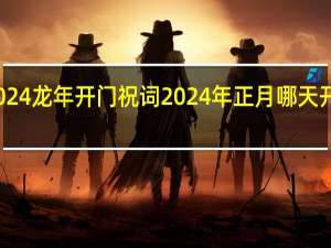2024龙年开门祝词 2024年正月哪天开业最好