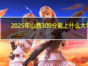 2025年山西300分能上什么大学