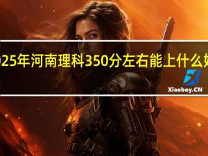 2025年河南理科350分左右能上什么好的大学