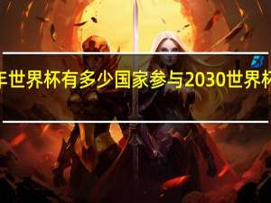 2030年世界杯有多少国家参与 2030世界杯在哪里举行