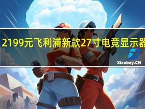 2199元 飞利浦新款27寸电竞显示器上架：4K 160Hz高刷屏