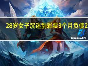 28岁女子沉迷刮彩票3个月负债25万：最大中过1000元、根本停不下来