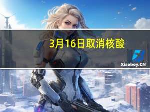 3月16日取消核酸（3月15日后取消核酸）