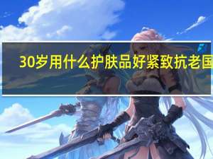 30岁用什么护肤品好 紧致 抗老国产（30岁用什么护肤品好）