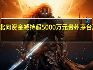 36股遭北向资金减持超5000万元贵州茅台减持市值最多