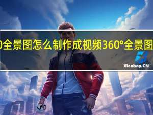 360全景图怎么制作成视频 360°全景图怎么保存