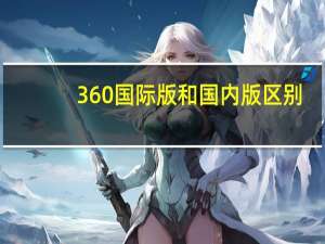 360国际版和国内版区别（360国际版和国内版哪个好）