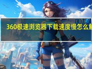 360极速浏览器下载速度慢怎么解决（浏览器下载速度慢怎么解决）
