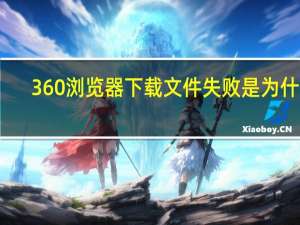 360浏览器下载文件失败是为什么（360浏览器下载失败是什么原因）