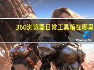 360浏览器日常工具箱在哪里（360浏览器日常工具箱）