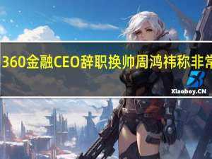 360金融CEO辞职换帅 周鸿祎称非常遗憾
