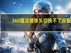 360魔法摄像头切换不了没备（360魔法摄像头）