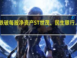 379只个股股价跌破每股净资产ST世茂、民生银行、华夏银行市净率最低