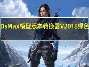 3DsMax模型版本转换器 V2018 绿色免费版（3DsMax模型版本转换器 V2018 绿色免费版功能简介）