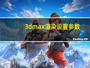 3dmax渲染设置参数（3dmax渲染）