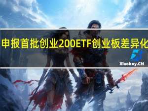4家基金公司申报首批创业200ETF创业板差异化投资工具愈加丰富