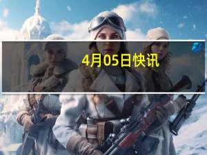 4月05日快讯：中美商贸工作组举行第一次副部长级会议