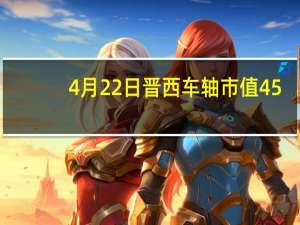 4月22日晋西车轴市值45.67亿 晋西车轴什么价格 带你认识