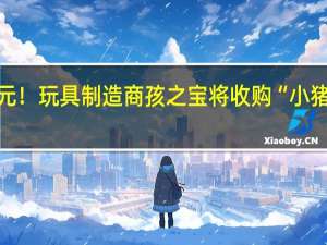 40亿美元！玩具制造商孩之宝将收购“小猪佩奇”母公司