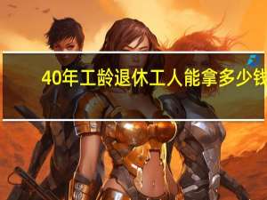 40年工龄退休工人能拿多少钱（40年工龄退休工资多少）