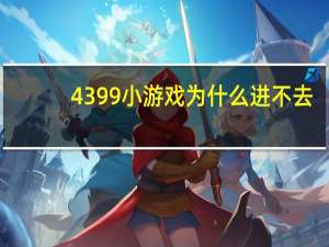 4399小游戏为什么进不去（4399为什么进不去）