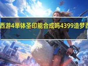 4399造梦西游4举钵圣印能合成吗 4399造梦西游4什么时候出