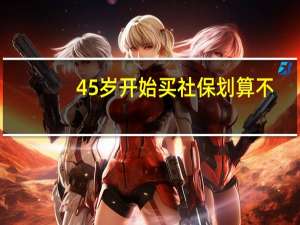 45岁开始买社保划算不